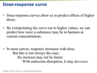 Dose-response curve Dose-response curves allow us to predict effects of higher doses. By extrapolating the curve out to higher values, we can predict how toxic a substance may be to humans at various concentrations. In most curves, response increases with dose. But this is not always the case;    the increase may not be linear. With endocrine disruption, it may  decrease . 