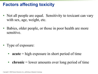 Factors affecting toxicity Not all people are equal.  Sensitivity to toxicant can vary with sex, age, weight, etc. Babies, older people, or those in poor health are more sensitive. Type of exposure: acute  = high exposure in short period of time chronic  = lower amounts over long period of time 