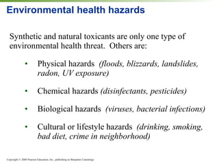 Environmental health hazards Synthetic and natural toxicants are only one type of environmental health threat.  Others are: • Physical hazards  (floods, blizzards, landslides, radon, UV exposure) • Chemical hazards  (disinfectants, pesticides) • Biological hazards  (viruses, bacterial infections) • Cultural or lifestyle hazards  (drinking, smoking, bad diet, crime in neighborhood) 