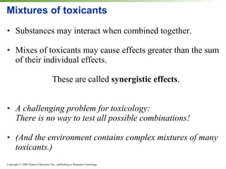Mixtures of toxicants Substances may interact when combined together. Mixes of toxicants may cause effects greater than the sum of their individual effects. These are called  synergistic   effects . A challenging problem for toxicology:  There is no way to test all possible combinations! (And the environment contains complex mixtures of many toxicants.) 