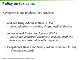 Policy on toxicants Key agencies and products they regulate: Food and Drug Administration (FDA) food, additives, cosmetics, drugs, medical devices Environmental Protection Agency (EPA) pesticides, industrial chemicals, and any synthetic  chemicals not covered by other agencies Occupational Health and Safety Administration (OSHA) workplace hazards 