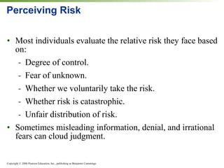 Perceiving Risk Most individuals evaluate the relative risk they face based on: Degree of control. Fear of unknown. Whether we voluntarily take the risk. Whether risk is catastrophic. Unfair distribution of risk. Sometimes misleading information, denial, and irrational fears can cloud judgment. 