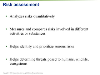 Risk assessment Analyzes risks quantitatively Measures and compares risks involved in different activities or substances Helps identify and prioritize serious risks Helps determine threats posed to humans, wildlife, ecosystems 