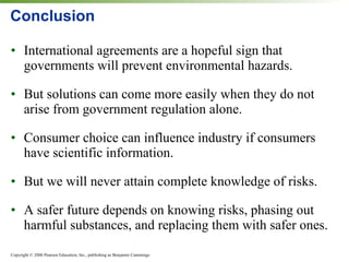 Conclusion International agreements are a hopeful sign that governments will prevent environmental hazards. But solutions can come more easily when they do not arise from government regulation alone. Consumer choice can influence industry if consumers have scientific information. But we will never attain complete knowledge of risks. A safer future depends on knowing risks, phasing out harmful substances, and replacing them with safer ones. 