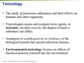 Toxicology The study of poisonous substances and their effects on humans and other organisms Toxicologists assess and compare toxic agents, or  toxicants , for their  toxicity , the degree of harm a substance can inflict. Analagous to a  pathogenicity  or  virulence  of the biological hazards that spread infectious disease. Environmental toxicology  focuses on effects of chemical poisons released into the environment. 