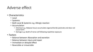 Adverse effect
• Characteristics
• Local
• Systemic
• Both Local & Systemic e.g. Allergic reaction
• Accumulation
• Chemical e.g. Adipose tissue accumulate organochloride pesticide and does not
cause harm
• Damage e.g. death of nerve cell following repetitive exposure
• Factors
• Balance between Absorption and excretion
• Balance between injury and repair
• Immediate or delayed effect
• Reversible or irreversible
 