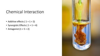 Chemical Interaction
• Additive effects ( 1 + 1 = 2)
• Synergistic Effects ( 1 + 1 = 4)
• Antagonist (1 + 5 = 2)
 