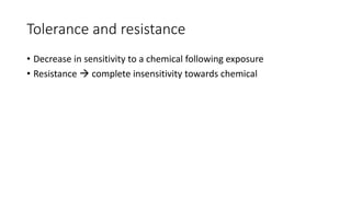 Tolerance and resistance
• Decrease in sensitivity to a chemical following exposure
• Resistance  complete insensitivity towards chemical
 