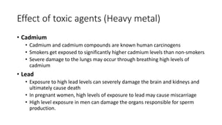 Effect of toxic agents (Heavy metal)
• Cadmium
• Cadmium and cadmium compounds are known human carcinogens
• Smokers get exposed to significantly higher cadmium levels than non-smokers
• Severe damage to the lungs may occur through breathing high levels of
cadmium
• Lead
• Exposure to high lead levels can severely damage the brain and kidneys and
ultimately cause death
• In pregnant women, high levels of exposure to lead may cause miscarriage
• High level exposure in men can damage the organs responsible for sperm
production.
 