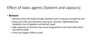 Effect of toxic agents (Solvent and vapours)
• Benzene
• Benzene enters the body through inhalation and it may pass through the skin
• Exposure to low concentrations may cause dizziness, lightheadedness,
headache, loss of appetite and stomach upset
• High exposures to benzene may cause irregularities in the heart beat which
can lead to death
• It has carcinogenic effect as well.
 