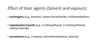 Effect of toxic agents (Solvent and vapours)
• carcinogens (e.g., benzene, carbon tetrachloride, trichloroethylene)
• reproductive hazards (e.g., 2-ethoxyethanol, 2-methoxyethanol,
methyl chloride)
• neurotoxins (e.g., n-hexane, tetrachloroethylene, toluene)
 