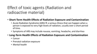 Effect of toxic agents (Radiation and
radioactive material)
• Short-Term Health Effects of Radiation Exposure and Contamination
• Acute Radiation Syndrome (ARS) a serious illness that can happen when a
person is exposed to very high levels of radiation, usually over a short period
of time.
• Symptoms of ARS may include nausea, vomiting, headache, and diarrhea
• Long-Term Health Effects of Radiation Exposure and Contamination
• Cancer
• Prenatal radiation exposure
• Mental health
 