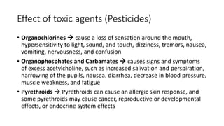 Effect of toxic agents (Pesticides)
• Organochlorines  cause a loss of sensation around the mouth,
hypersensitivity to light, sound, and touch, dizziness, tremors, nausea,
vomiting, nervousness, and confusion
• Organophosphates and Carbamates  causes signs and symptoms
of excess acetylcholine, such as increased salivation and perspiration,
narrowing of the pupils, nausea, diarrhea, decrease in blood pressure,
muscle weakness, and fatigue
• Pyrethroids  Pyrethroids can cause an allergic skin response, and
some pyrethroids may cause cancer, reproductive or developmental
effects, or endocrine system effects
 