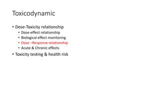 Toxicodynamic
• Dose-Toxicity relationship
• Dose-effect relationship
• Biological effect monitoring
• Dose –Response relationship
• Acute & Chronic effects
• Toxicity testing & health risk
 