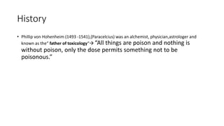 History
• Phillip von Hohenheim (1493 -1541),(Paracelcius) was an alchemist, physician,astrologer and
known as the“ father of toxicology“ “All things are poison and nothing is
without poison, only the dose permits something not to be
poisonous.”
 
