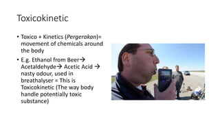Toxicokinetic
• Toxico + Kinetics (Pergerakan)=
movement of chemicals around
the body
• E.g. Ethanol from Beer
Acetaldehyde Acetic Acid 
nasty odour, used in
breathalyser = This is
Toxicokinetic (The way body
handle potentially toxic
substance)
 