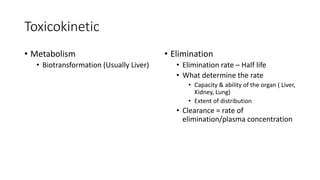 Toxicokinetic
• Metabolism
• Biotransformation (Usually Liver)
• Elimination
• Elimination rate – Half life
• What determine the rate
• Capacity & ability of the organ ( Liver,
Kidney, Lung)
• Extent of distribution
• Clearance = rate of
elimination/plasma concentration
 