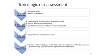 Toxicologic risk assessment
1. Hazard
identification
• Population at risk.
• Adverse health effects.
2. Dose-response
assessment
• Epidemiological and experimental dose-response data.
• “critical” dose-response relationship.
• Quantitative expression of the dose-response relationship.
3. Exposure
assessment
• Past, present and future exposure levels.
4. Risk
characterization
• Estimate incidence of adverse health effects, in the pop predicted from the dose-response
assessment (Step 2) as applied to the exposure assessment (Step 3).
46
 