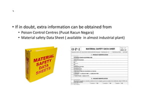 `
• If in doubt, extra information can be obtained from
• Poison Control Centres (Pusat Racun Negara)
• Material safety Data Sheet ( available in almost industrial plant)
 