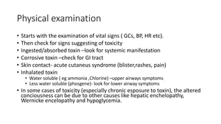 Physical examination
• Starts with the examination of vital signs ( GCs, BP, HR etc).
• Then check for signs suggesting of toxicity
• Ingested/absorbed toxin –look for systemic manifestation
• Corrosive toxin –check for GI tract
• Skin contact- acute cutaneus syndrome (blister,rashes, pain)
• Inhalated toxin
• Water soluble ( eg ammonia ,Chlorine) –upper airways symptoms
• Less water soluble (phosgene)- look for lower airway symptoms
• In some cases of toxicity (especially chronic esposure to toxin), the altered
conciousness can be due to other causes like hepatic enchelopathy,
Wernicke encelopathy and hypoglycemia.
 