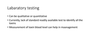 Labaratory testing
• Can be qualitative or quantitative
• Currently, lack of standard readily available test to identify all the
toxins
• Measurement of toxin blood level can help in maanagement
 