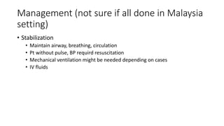 Management (not sure if all done in Malaysia
setting)
• Stabilization
• Maintain airway, breathing, circulation
• Pt without pulse, BP requird resuscitation
• Mechanical ventilation might be needed depending on cases
• IV fluids
 