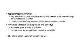 • Topical Decontamination
• Any body surface (plus eyes) that are exposed to toxin is flushed with large
amount of saline or water
• Contaminated clothing, ewellery, accessories should be removed
• Acticated charcoal (in suspected oral toxicity)
• Should be given as early as possible
• Has not been proven to reduce mortality/morbididy
• Chelating agent-in metal toxicicty cases
 