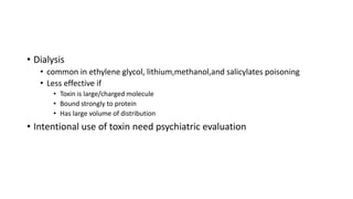 • Dialysis
• common in ethylene glycol, lithium,methanol,and salicylates poisoning
• Less effective if
• Toxin is large/charged molecule
• Bound strongly to protein
• Has large volume of distribution
• Intentional use of toxin need psychiatric evaluation
 