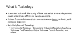 What is Toxicology
• Science of poison The study of how natural or man-made poisons
cause undesirable effects in living organisms.
• Poison  any substance that can cause severe injury or death, with
excessive exposure
• Sub-disciplines of Toxicology
• Environmental Toxicology , Occupational (Industrial) Toxicology, Regulatory
Toxicology, Food Toxicology, Clinical Toxicology, Forensic Toxicology and
others.
 