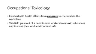 Occupational Toxicology
• Involved with health effects from exposure to chemicals in the
workplace
• This field grew out of a need to save workers from toxic substances
and to make their work environment safe.
 