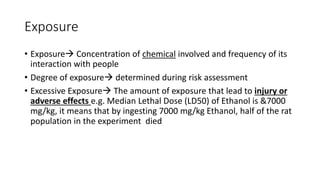 Exposure
• Exposure Concentration of chemical involved and frequency of its
interaction with people
• Degree of exposure determined during risk assessment
• Excessive Exposure The amount of exposure that lead to injury or
adverse effects e.g. Median Lethal Dose (LD50) of Ethanol is &7000
mg/kg, it means that by ingesting 7000 mg/kg Ethanol, half of the rat
population in the experiment died
 