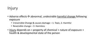 Injury
• Adverse effects abnormal, undesirable harmful change following
exposure
• Irreversible Change & causes damage – 1. Toxic, 2. Harmful
• Reversible change – 3. Harmless
• Injury depends on = property of chemical + nature of exposure +
health & developmental state of the person
 