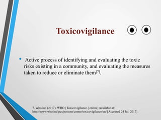 Toxicovigilance
• Active process of identifying and evaluating the toxic
risks existing in a community, and evaluating the measures
taken to reduce or eliminate them[7].
7. Who.int. (2017). WHO | Toxicovigilance. [online] Available at:
http://www.who.int/ipcs/poisons/centre/toxicovigilance/en/ [Accessed 24 Jul. 2017]
 