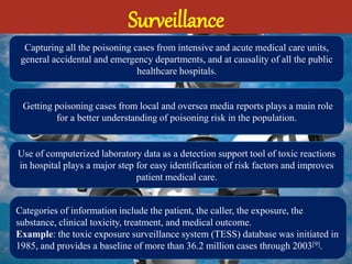 Surveillance
Capturing all the poisoning cases from intensive and acute medical care units,
general accidental and emergency departments, and at causality of all the public
healthcare hospitals.
Getting poisoning cases from local and oversea media reports plays a main role
for a better understanding of poisoning risk in the population.
Use of computerized laboratory data as a detection support tool of toxic reactions
in hospital plays a major step for easy identification of risk factors and improves
patient medical care.
Categories of information include the patient, the caller, the exposure, the
substance, clinical toxicity, treatment, and medical outcome.
Example: the toxic exposure surveillance system (TESS) database was initiated in
1985, and provides a baseline of more than 36.2 million cases through 2003[9].
 