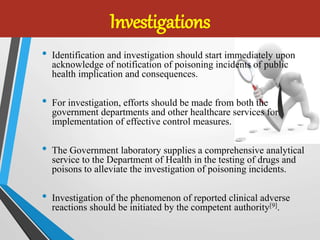 Investigations
• Identification and investigation should start immediately upon
acknowledge of notification of poisoning incidents of public
health implication and consequences.
• For investigation, efforts should be made from both the
government departments and other healthcare services for
implementation of effective control measures.
• The Government laboratory supplies a comprehensive analytical
service to the Department of Health in the testing of drugs and
poisons to alleviate the investigation of poisoning incidents.
• Investigation of the phenomenon of reported clinical adverse
reactions should be initiated by the competent authority[9].
 