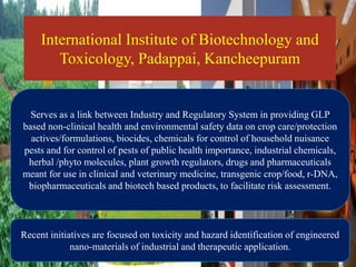 International Institute of Biotechnology and
Toxicology, Padappai, Kancheepuram
Serves as a link between Industry and Regulatory System in providing GLP
based non-clinical health and environmental safety data on crop care/protection
actives/formulations, biocides, chemicals for control of household nuisance
pests and for control of pests of public health importance, industrial chemicals,
herbal /phyto molecules, plant growth regulators, drugs and pharmaceuticals
meant for use in clinical and veterinary medicine, transgenic crop/food, r-DNA,
biopharmaceuticals and biotech based products, to facilitate risk assessment.
Recent initiatives are focused on toxicity and hazard identification of engineered
nano-materials of industrial and therapeutic application.
 