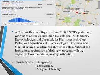 • A Contract Research Organization (CRO), INTOX performs a
wide range of studies, including Toxicological, Mutagenicity,
Ecotoxicological and Chemical, for Pharmaceutical, Crop
Protection / Agrochemical, Biotechnological, Chemical and
Medical devices industries which wish to obtain National and
International registration of their new products, with the
respective Governmental regulatory authorities.
• Also deals with : - Mutagenecity
- Ecotoxicology
- Analytical Chemistry
 