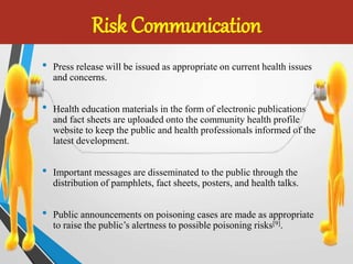 Risk Communication
• Press release will be issued as appropriate on current health issues
and concerns.
• Health education materials in the form of electronic publications
and fact sheets are uploaded onto the community health profile
website to keep the public and health professionals informed of the
latest development.
• Important messages are disseminated to the public through the
distribution of pamphlets, fact sheets, posters, and health talks.
• Public announcements on poisoning cases are made as appropriate
to raise the public’s alertness to possible poisoning risks[9].
 