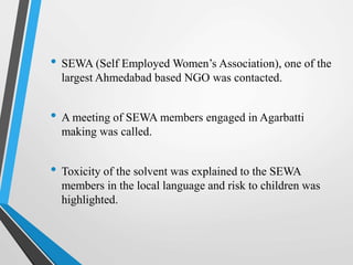 • SEWA (Self Employed Women’s Association), one of the
largest Ahmedabad based NGO was contacted.
• A meeting of SEWA members engaged in Agarbatti
making was called.
• Toxicity of the solvent was explained to the SEWA
members in the local language and risk to children was
highlighted.
 