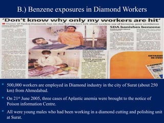 B.) Benzene exposures in Diamond Workers
• 500,000 workers are employed in Diamond industry in the city of Surat (about 250
km) from Ahmedabad.
• On 21st June 2005, three cases of Aplastic anemia were brought to the notice of
Poison information Centre.
• All were young males who had been working in a diamond cutting and polishing unit
at Surat.
 