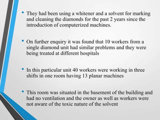 • They had been using a whitener and a solvent for marking
and cleaning the diamonds for the past 2 years since the
introduction of computerized machines.
• On further enquiry it was found that 10 workers from a
single diamond unit had similar problems and they were
being treated at different hospitals
• In this particular unit 40 workers were working in three
shifts in one room having 13 planar machines
• This room was situated in the basement of the building and
had no ventilation and the owner as well as workers were
not aware of the toxic nature of the solvent
 