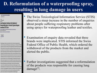 • The Swiss Toxicological Information Service (STIS)
observed a steep increase in the number of enquiries
about people suffering respiratory problems after
using sprays for waterproofing leather and textiles.
• Examination of enquiry data revealed that three
brands were implicated. STIS informed the Swiss
Federal Office of Public Health, which ordered the
withdrawal of the products from the market and
alerted the public.
• Further investigations suggested that a reformulation
of the products was responsible for causing lung
damage[7].
D. Reformulation of a waterproofing spray,
resulting in lung damage in users
 