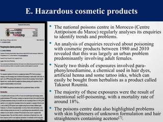 • The national poisons centre in Morocco (Centre
Antipoison du Maroc) regularly analyses its enquiries
to identify trends and problems.
• An analysis of enquiries received about poisoning
with cosmetic products between 1980 and 2010
revealed that this was largely an urban problem
predominantly involving adult females.
• Nearly two thirds of exposures involved para-
phenylenediamine, a chemical used in hair dyes,
artificial henna and some tattoo inks, which can
easily be bought from herbalists as a product called
Takaout Roumia.
• The majority of these exposures were the result of
intentional self-poisoning, with a mortality rate of
around 18%.
• The poisons centre data also highlighted problems
with skin lighteners of unknown formulation and hair
straighteners containing acetone[7].
E. Hazardous cosmetic products
 