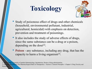 Toxicology
• Study of poisonous effect of drugs and other chemicals
(household, environmental pollutant, industrial,
agricultural, homicidal) with emphasis on detection,
prevention and treatment of poisonings.
• It also includes the study of adverse effects of drugs,
since the same substance can be a drug or a poison,
depending on the dose[2].
• Poison - any substance, including any drug, that has the
capacity to harm a living organism[3].
2. K.D.Tripathi, Essentials of medical pharmacology, Introduction, Routes of drug administration.
3. Goodman & Gilman's The Pharmacological Basis of Therapeutics > Section I. General Principles > Chapter 4. Drug Toxicity and
Poisoning.
 