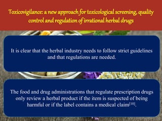 Toxicovigilance: a new approach for toxicological screening, quality
control and regulation of irrational herbal drugs
It is clear that the herbal industry needs to follow strict guidelines
and that regulations are needed.
The food and drug administrations that regulate prescription drugs
only review a herbal product if the item is suspected of being
harmful or if the label contains a medical claim[10].
 