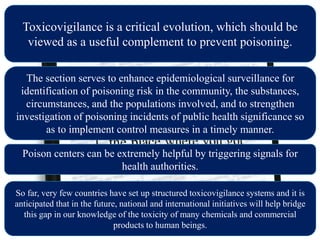 Toxicovigilance is a critical evolution, which should be
viewed as a useful complement to prevent poisoning.
The section serves to enhance epidemiological surveillance for
identification of poisoning risk in the community, the substances,
circumstances, and the populations involved, and to strengthen
investigation of poisoning incidents of public health significance so
as to implement control measures in a timely manner.
Poison centers can be extremely helpful by triggering signals for
health authorities.
So far, very few countries have set up structured toxicovigilance systems and it is
anticipated that in the future, national and international initiatives will help bridge
this gap in our knowledge of the toxicity of many chemicals and commercial
products to human beings.
 