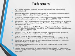 1. K.D.Tripathi, Essentials of medical pharmacology, Introduction, Routes of drug
administration: 2.
2. Goodman & Gilman's The Pharmacological Basis of Therapeutics > Section I. General
Principles > Chapter 4. Drug Toxicity and Poisoning.
3. Toxicology Education Foundation. (2017). History of Toxicology. [online] Available at:
http://toxedfoundation.org/history-of-toxicology/ [Accessed 30 Jul. 2017].
4. silverstars, b. (2017). Toxicology and Its Types. [online] Biotecharticles.com. Available at:
http://www.biotecharticles.com/Toxicology-Article/Toxicology-and-Its-Types-16.html
[Accessed 27 Jul. 2017].
5. xwwsSfu.ca. (2017). About the MET Program - Department of Biological Sciences -
Simon Fraser University. [online] Available at: http://www.sfu.ca/biology/graduate/about-
met.html [Accessed 27 Jul. 2017].
6. Acmt.net. (2017). ACMT - Introduction to Medical Toxicology. [online] Available at:
http://www.acmt.net/overview.html [Accessed 27 Jul. 2017].
7. Who.int. (2017). WHO | Toxicovigilance. [online] Available at:
http://www.who.int/ipcs/poisons/centre/toxicovigilance/en/ [Accessed 24 Jul. 2017].
8. Anon, (2017). [online] Available at: http://poison control centres and toxicovigilance -
CIDBIMENA [Accessed 25 Jul. 2017].
9. Avula Ravali, Alapati Sahithi et al; A REVIEW ON TOXICOVIGILANCE; ejpmr,
2016,3(3), 142-145.
10. Neetesh K Jain, Suman Jain et al; Toxicovigilance: a new approach for toxicological
screening, quality control and regulation of irrational herbal drugs; JIPBS, Vol 3 (1), 033-
035, 2016.
References
 