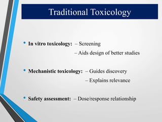 Traditional Toxicology
• In vitro toxicology: – Screening
– Aids design of better studies
• Mechanistic toxicology: – Guides discovery
– Explains relevance
• Safety assessment: – Dose/response relationship
 