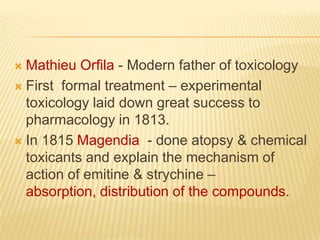 Mathieu Orfila - Modern father of toxicology
 First formal treatment – experimental
toxicology laid down great success to
pharmacology in 1813.
 In 1815 Magendia - done atopsy & chemical
toxicants and explain the mechanism of
action of emitine & strychine –
absorption, distribution of the compounds.


 