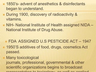 1850’s- advent of anesthetics & disinfectants
began to understand.
 During 1900, discovery of radioactivity &
vitamins.
 NIH- National Institute of Health assigned NIDA –
National Institute of Drug Abuse.


FDA ASSIGNED U.S PESTICIDE ACT – 1947
 1950’S additives of food, drugs, cosmetics Act
passed.
 Many toxicological
journals, professional, governmental & other
scientific organizations begins to broadcast


 